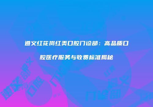 遵义红花岗红美口腔门诊部：高品质口腔医疗服务与收费标准揭秘