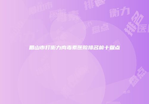 眉山市打衡力肉毒素医院排名前十盘点