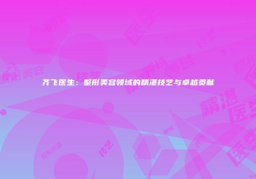 齐飞医生：整形美容领域的精湛技艺与卓越贡献