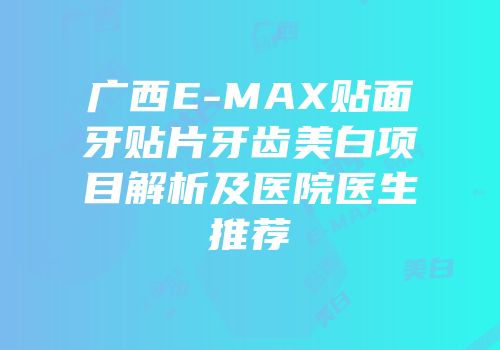 广西E-MAX贴面牙贴片牙齿美白项目解析及医院医生推荐