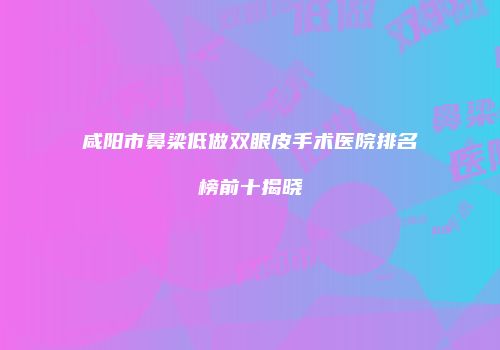 咸阳市鼻梁低做双眼皮手术医院排名榜前十揭晓