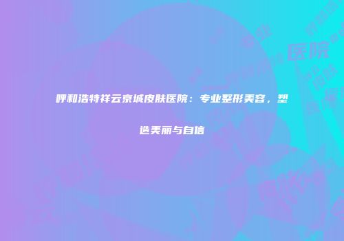 呼和浩特祥云京城皮肤医院：专业整形美容，塑造美丽与自信