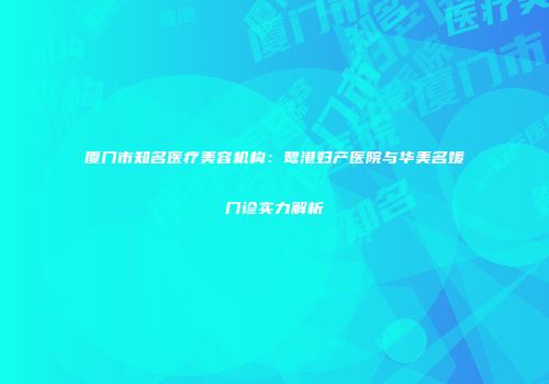 厦门市知名医疗美容机构：鹭港妇产医院与华美名媛门诊实力解析