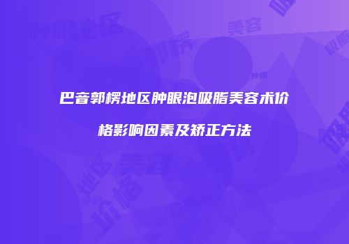 巴音郭楞地区肿眼泡吸脂美容术价格影响因素及矫正方法
