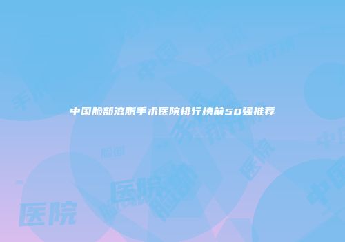 中国脸部溶脂手术医院排行榜前50强推荐
