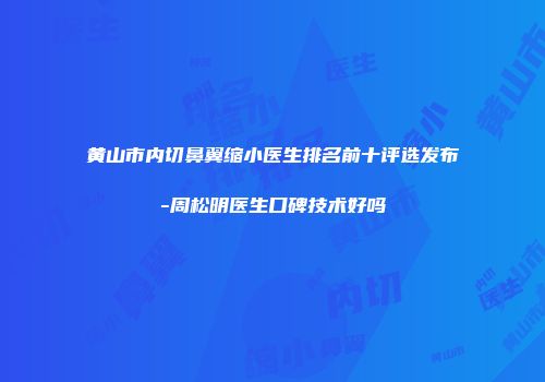 黄山市内切鼻翼缩小医生排名前十评选发布-周松明医生口碑技术好吗