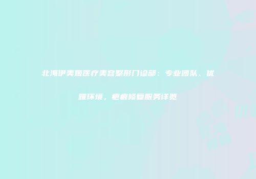 北海伊美姬医疗美容整形门诊部：专业团队、优雅环境，疤痕修复服务详览
