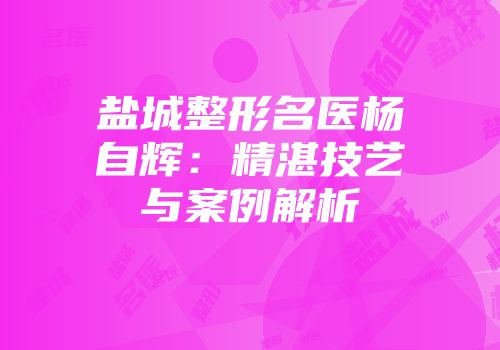 盐城整形名医杨自辉：精湛技艺与案例解析