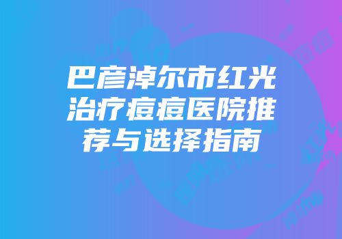 巴彦淖尔市红光治疗痘痘医院推荐与选择指南