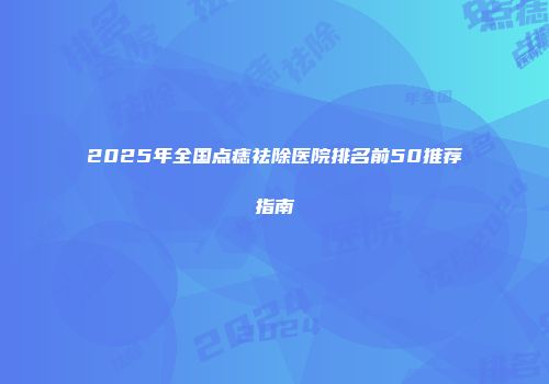 2025年全国点痣祛除医院排名前50推荐指南