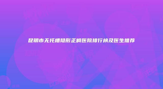 昆明市无托槽隐形正畸医院排行榜及医生推荐