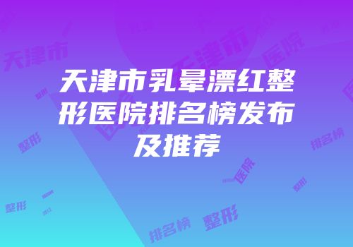 天津市乳晕漂红整形医院排名榜发布及推荐