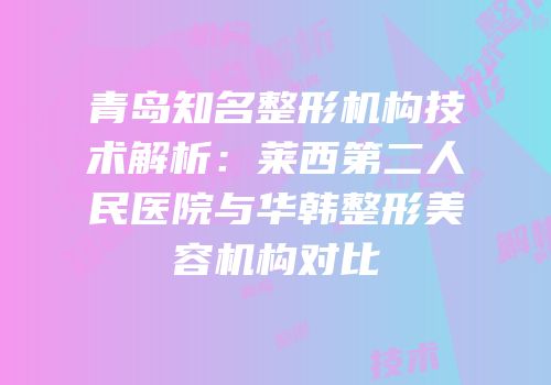 青岛知名整形机构技术解析：莱西第二人民医院与华韩整形美容机构对比