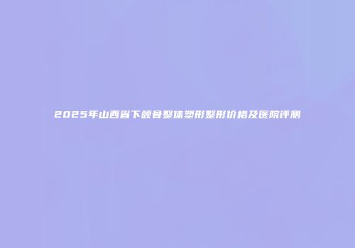 2025年山西省下颌骨整体塑形整形价格及医院评测