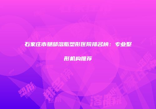 石家庄市腿部溶脂塑形医院排名榜：专业整形机构推荐
