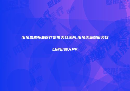 阳泉恩喜韩亚医疗整形美容医院,阳泉美亚整形美容口碑价格大PK