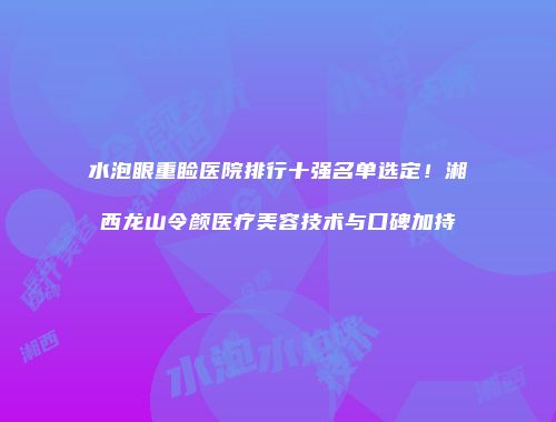 水泡眼重睑医院排行十强名单选定！湘西龙山令颜医疗美容技术与口碑加持