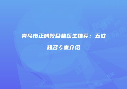 青岛市正畸咬合垫医生推荐：五位知名专家介绍