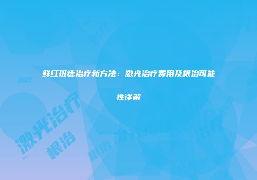 鲜红斑痣治疗新方法：激光治疗费用及根治可能性详解