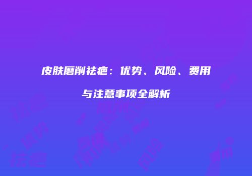 皮肤磨削祛疤：优势、风险、费用与注意事项全解析