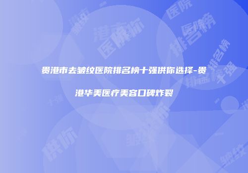贵港市去皱纹医院排名榜十强供你选择-贵港华美医疗美容口碑炸裂