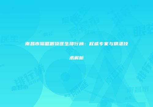 南昌市隔眶眼袋医生排行榜：权威专家与精湛技术解析