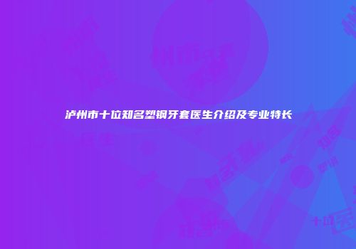 泸州市十位知名塑钢牙套医生介绍及专业特长