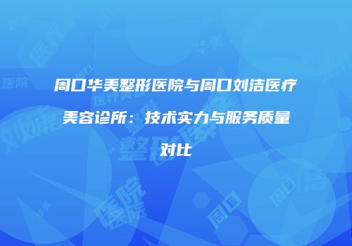 周口华美整形医院与周口刘洁医疗美容诊所：技术实力与服务质量对比