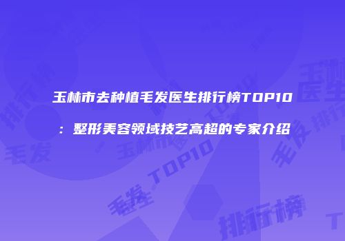 玉林市去种植毛发医生排行榜TOP10：整形美容领域技艺高超的专家介绍
