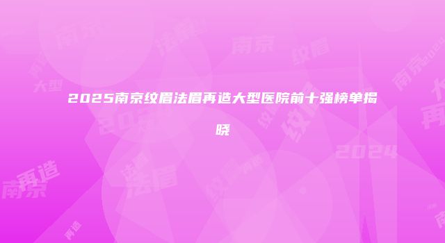 2025南京纹眉法眉再造大型医院前十强榜单揭晓