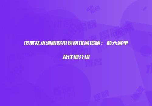 济南祛水泡眼整形医院排名揭晓：前六名单及详细介绍