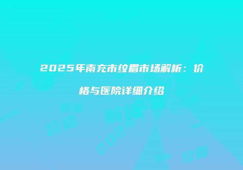 2025年南充市纹眉市场解析：价格与医院详细介绍