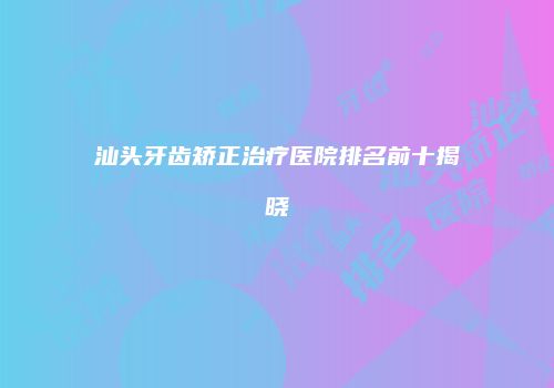 汕头牙齿矫正治疗医院排名前十揭晓