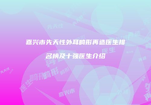 嘉兴市先天性外耳畸形再造医生排名榜及十强医生介绍