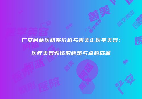 广安阿蓝医院整形科与善美汇医学美容：医疗美容领域的翘楚与卓越成就
