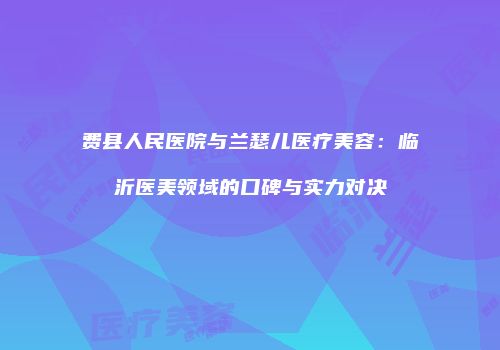 费县人民医院与兰瑟儿医疗美容：临沂医美领域的口碑与实力对决