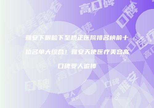 雅安下眼睑下至矫正医院排名榜前十位名单大综合！雅安天使医疗美容高口碑受人追捧