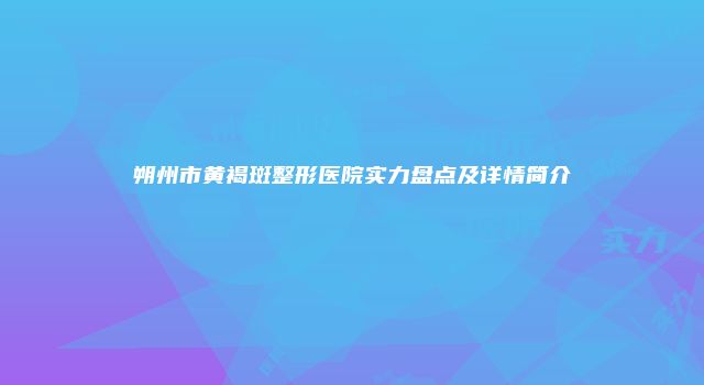 朔州市黄褐斑整形医院实力盘点及详情简介