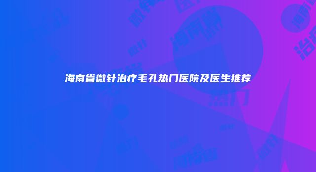 海南省微针治疗毛孔热门医院及医生推荐