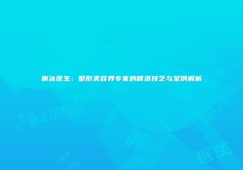 谢冰医生：整形美容界专家的精湛技艺与案例解析