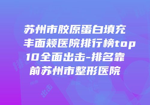 苏州市胶原蛋白填充丰面颊医院排行榜top10全面出击-排名靠前苏州市整形医院