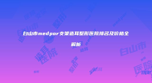 白山市medpor支架造耳整形医院排名及价格全解析