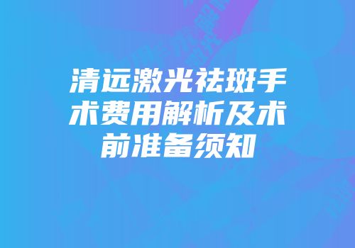 清远激光祛斑手术费用解析及术前准备须知