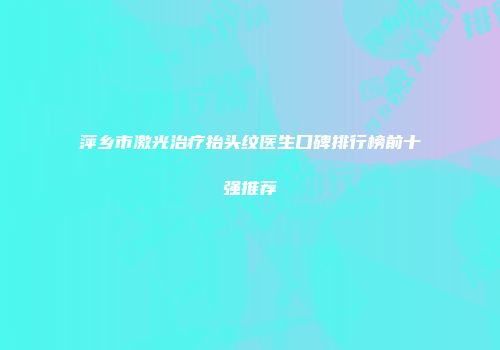 萍乡市激光治疗抬头纹医生口碑排行榜前十强推荐