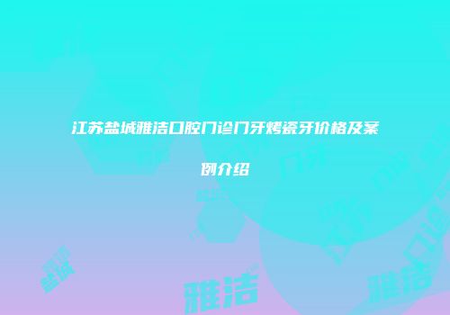 江苏盐城雅洁口腔门诊门牙烤瓷牙价格及案例介绍