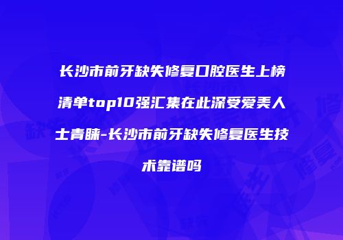 长沙市前牙缺失修复口腔医生上榜清单top10强汇集在此深受爱美人士青睐-长沙市前牙缺失修复医生技术靠谱吗