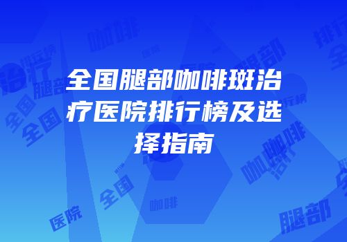 全国腿部咖啡斑治疗医院排行榜及选择指南