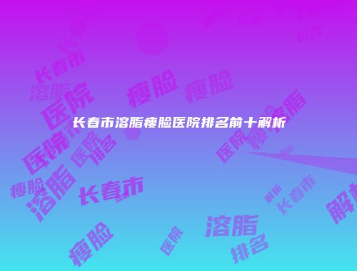 长春市溶脂瘦脸医院排名前十解析