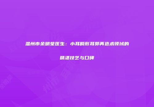 温州市余明莹医生：小耳畸形耳郭再造术领域的精湛技艺与口碑