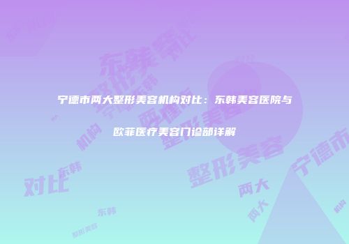 宁德市两大整形美容机构对比：东韩美容医院与欧菲医疗美容门诊部详解